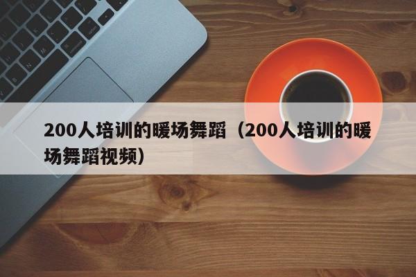 200人培訓(xùn)的暖場(chǎng)舞蹈（200人培訓(xùn)的暖場(chǎng)舞蹈視頻）