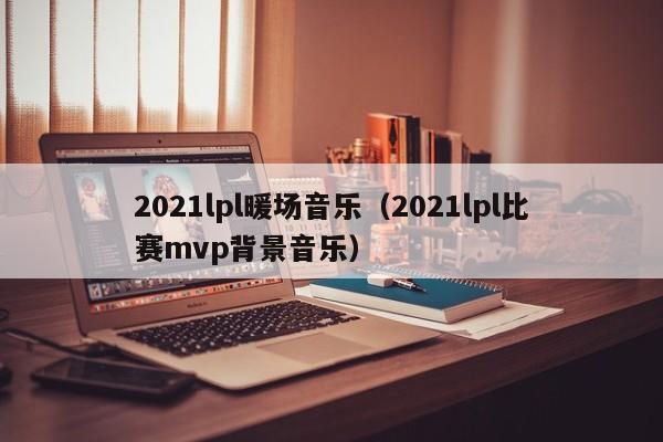 2021lpl暖場音樂（2021lpl比賽mvp背景音樂）