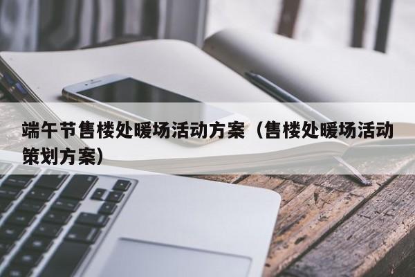 端午節(jié)售樓處暖場活動方案（售樓處暖場活動策劃方案）