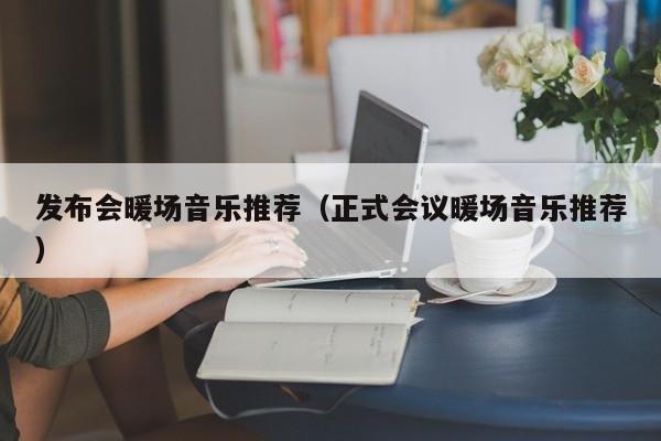 發(fā)布會(huì)暖場(chǎng)音樂推薦（正式會(huì)議暖場(chǎng)音樂推薦）