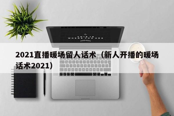 2021直播暖場留人話術(shù)（新人開播的暖場話術(shù)2021）