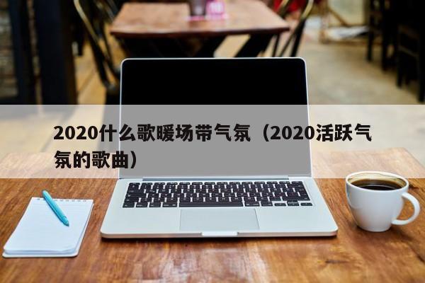 2020什么歌暖場(chǎng)帶氣氛（2020活躍氣氛的歌曲）