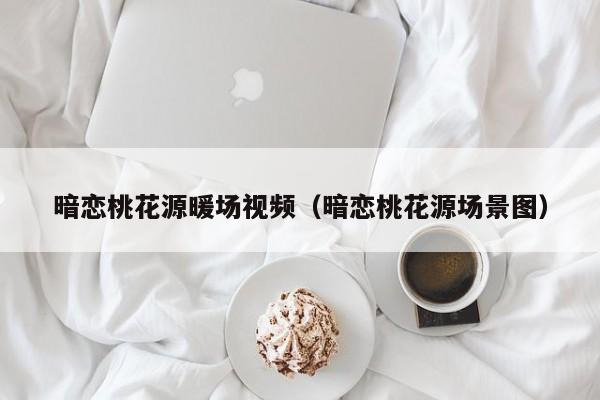 暗戀桃花源暖場(chǎng)視頻（暗戀桃花源場(chǎng)景圖）