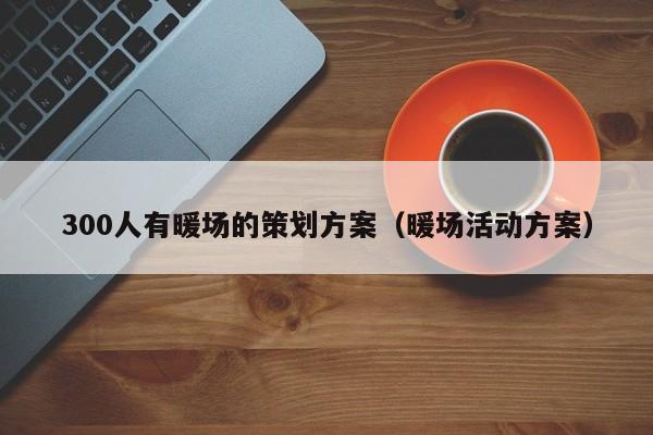 300人有暖場(chǎng)的策劃方案（暖場(chǎng)活動(dòng)方案）